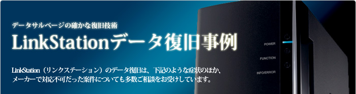 LinkStationデータ復旧事例 LinkStation(リンクステーション)のデータ復旧は、下記のような事例のほか、メーカーで対応不可だった案件についても多数ご相談をお受けしています。